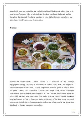 topped with sugar and most of the time cooked in traditional black ceramic plates, hand in the 
small town of ptomaine. Also on Independence Day, large parrilladas (barbecues) are held 
throughout the attempted Con. Large quantities of wine, chicha (fermented apple brew) and 
pisco (grape brandy) accompany the celebrations. 
33 
Cuisine: 
Cazuela and assorted salads. Chilean cuisine is a reflection of the country's 
topographical variety, featuring an assortment of seafood, beef, fruits, and vegetables. 
Traditional recipes include asado, cazuela, empanadas, humitas, pastel de choclo, pastel 
de papas, curanto and sopaipillas. Crudos is an example of the mixture of culinary 
contributions from the various ethnic influences in Chile. The raw minced llama, heavy use 
of shellfish and rice bread were taken from native Quechua Andean cuis ine, (although 
now beef brought to Chile by Europeans is also used in place of the llama meat), lemon and 
onions were brought by the Spanish colonists, and the use of mayonnaise and yogurt was 
introduced by German immigrants, as was beer. 
 