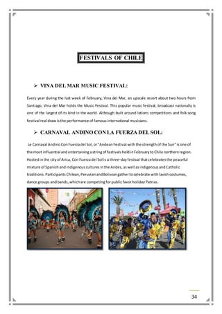 34 
FESTIVALS OF CHILE 
 VINA DEL MAR MUSIC FESTIVAL: 
Every year during the last week of February, Vina del Mar, an upscale resort about two hours from 
Santiago, Vina del Mar holds the Music Festival. This popular music festival, broadcast nationally is 
one of the largest of its kind in the world. Although built around lations competitions and folk-song 
festival real draw is the performance of famous international musicians. 
 CARNAVAL ANDINO CON LA FUERZA DEL SOL: 
Le Carnaval Andino Con Fuerza del Sol, or "Andean Festival with the strength of the Sun" is one of 
the most influential and entertaining a string of festivals held in February to Chile northern region. 
Hosted in the city of Arica, Con Fuerza del Sol is a three-day festival that celebrates the peaceful 
mixture of Spanish and indigenous cultures in the Andes, as well as indigenous and Catholic 
traditions. Participants Chilean, Peruvian and Bolivian gather to celebrate with lavish costumes, 
dance groups and bands, which are competing for public favor holiday Patrias. 
 