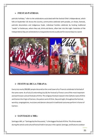 35 
 FIESTAS PATRIAS: 
patriotic holidays," refer to the celebrations associated with the festival Chile's independence, which 
falls on September 18. Across the country, communities celebrate with parades, air shows, festivals, 
patriotic decorations and indigenous foods. individual Families celebrate by hosting traditional 
"asado" or barbecues, where they eat, drink and dance, often late into the night. Festivities of the 
Independence Day are celebrated on a long weekend and usually last for several days to a week 
 FESTIVAL DE LA TIRANA: 
Every July nearly 200,000 people descend on the small town of La Tirana to celebrate its festival of 
the same name. As of July 12 and ending July 18, the Festival La Tirana is one of the most important 
and well known cultural festivals of Chile. This religious festival is based in the Catholic roots of Chile 
and honors the Virgin of Carmen, the patron saint of Chile. Day and night, throughout the festival, 
worship, congregations, musicians and dancers dressed in traditional costumes perform in honor of 
Carmen. 
 SANTIAGO A MIL: 
Santiago a Mil, or "Santiago by the thousands," is the biggest festival of Chile. This three weeks 
during the artistic and cultural festival held in January in the capital, Santiago, and features outdoor 
 