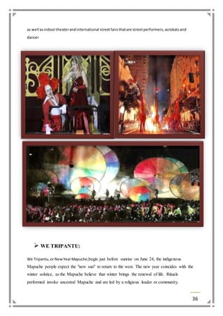 36 
as well as indoor theater and international street fairs that are street performers, acrobats and 
dancer 
 WE TRIPANTU: 
We Tripantu, or New Year Mapuche,begin just before sunrise on June 24, the indigenous 
Mapuche people expect the "new sun" to return to the west. The new year coincides with the 
winter solstice, as the Mapuche believe that winter brings the renewal of life. Rituals 
performed invoke ancestral Mapuche and are led by a religious leader or community. 
 