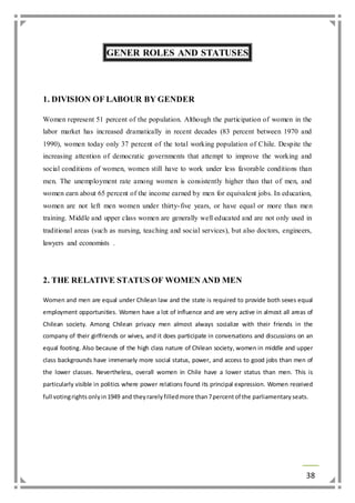 38 
GENER ROLES AND STATUSES 
1. DIVISION OF LABOUR BY GENDER 
Women represent 51 percent of the population. Although the participation of women in the 
labor market has increased dramatically in recent decades (83 percent between 1970 and 
1990), women today only 37 percent of the total working population of Chile. Despite the 
increasing attention of democratic governments that attempt to improve the working and 
social conditions of women, women still have to work under less favorable conditions than 
men. The unemployment rate among women is consistently higher than that of men, and 
women earn about 65 percent of the income earned by men for equivalent jobs. In education, 
women are not left men women under thirty- five years, or have equal or more than men 
training. Middle and upper class women are generally well educated and are not only used in 
traditional areas (such as nursing, teaching and social services), but also doctors, engineers, 
lawyers and economists . 
2. THE RELATIVE STATUS OF WOMEN AND MEN 
Women and men are equal under Chilean law and the state is required to provide both sexes equal 
employment opportunities. Women have a lot of influence and are very active in almost all areas of 
Chilean society. Among Chilean privacy men almost always socialize with their friends in the 
company of their girlfriends or wives, and it does participate in conversations and discussions on an 
equal footing. Also because of the high class nature of Chilean society, women in middle and upper 
class backgrounds have immensely more social status, power, and access to good jobs than men of 
the lower classes. Nevertheless, overall women in Chile have a lower status than men. This is 
particularly visible in politics where power relations found its principal expression. Women received 
full voting rights only in 1949 and they rarely filled more than 7 percent of the parliamentary seats. 
 