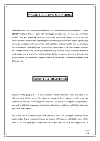 39 
SOCIAL PROBLEMS & CONTROLS 
Chile rather small class on crime across the world. The country has an annual murder rate of 1.7 per 
100 000 inhabitants. Flights or flights with violent aggression, however, have increased over the last 
decade. Crime was repeatedly mentioned by the great majority of Chileans as one of the most 
serious problems of the country. The strength of the Chilean police, carabinieri, enjoys great prestige 
among the population, as it is known to be relatively efficient and incorruptible. Chile has a relatively 
high imprisonment rates 165 100 000 citizens, almost twice the rate of the main European countries. 
This could be related to the judicial system of the country that many believe is in desperate need of 
modernization. As a result, there are long delays before testing, and preventive detention and 
pushes the rate up. In addition, European countries have methods of alternative penalties, while 
Chile does not. 
IDENTITY & TRADITIONS 
Because of the geography of Chile dissimilar cultural expressions vary considerably in 
different parts of the country.The North is characterized by various cultural events that 
combine the influence of the indigenous peoples of the Andes of the Spanish conquistadors, 
to which is added the importance of festivals and religious traditions, highlighting diabladas 
and Fiesta de La Tirana. 
The central area is identified mainly with rural traditions of the countryside and the Chilean 
culture called Huasa extending between the regions of Coquimbo and Biobío, most of the 
time. As in this geographical region has the largest share of the Chilean population, is 
 