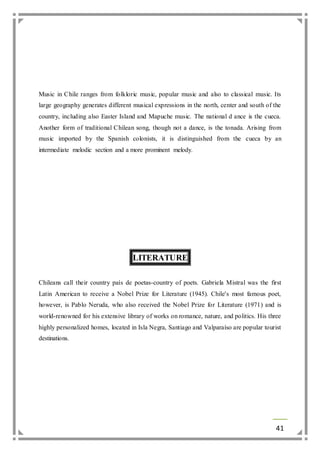 Music in Chile ranges from folkloric music, popular music and also to classical music. Its 
large geography generates different musical expressions in the north, center and south of the 
country, including also Easter Island and Mapuche music. The national d ance is the cueca. 
Another form of traditional Chilean song, though not a dance, is the tonada. Arising from 
music imported by the Spanish colonists, it is distinguished from the cueca by an 
intermediate melodic section and a more prominent melody. 
41 
LITERATURE 
Chileans call their country país de poetas-country of poets. Gabriela Mistral was the first 
Latin American to receive a Nobel Prize for Literature (1945). Chile's most famous poet, 
however, is Pablo Neruda, who also received the Nobel Prize for Literature (1971) and is 
world-renowned for his extensive library of works on romance, nature, and politics. His three 
highly personalized homes, located in Isla Negra, Santiago and Valparaíso are popular tourist 
destinations. 
 