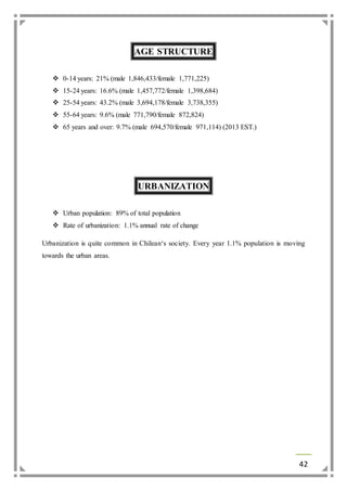 42 
AGE STRUCTURE 
 0-14 years: 21% (male 1,846,433/female 1,771,225) 
 15-24 years: 16.6% (male 1,457,772/female 1,398,684) 
 25-54 years: 43.2% (male 3,694,178/female 3,738,355) 
 55-64 years: 9.6% (male 771,790/female 872,824) 
 65 years and over: 9.7% (male 694,570/female 971,114) (2013 EST.) 
URBANIZATION 
 Urban population: 89% of total population 
 Rate of urbanization: 1.1% annual rate of change 
Urbanization is quite common in Chilean‘s society. Every year 1.1% population is moving 
towards the urban areas. 
 