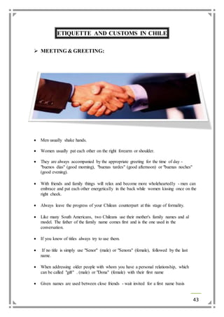 43 
ETIQUETTE AND CUSTOMS IN CHILE 
 MEETING & GREETING: 
 Men usually shake hands. 
 Women usually pat each other on the right forearm or shoulder. 
 They are always accompanied by the appropriate greeting for the time of day - 
"buenos dias" (good morning), "buenas tardes" (good afternoon) or "buenas noches" 
(good evening). 
 With friends and family things will relax and become more wholeheartedly - men can 
embrace and pat each other energetically in the back while women kissing once on the 
right cheek. 
 Always leave the progress of your Chilean counterpart at this stage of formality. 
 Like many South Americans, two Chileans use their mother's family names and al 
model. The father of the family name comes first and is the one used in the 
conversation. 
 If you know of titles always try to use them. 
 If no title is simply use "Senor" (male) or "Senora" (female), followed by the last 
name. 
 When addressing older people with whom you have a personal relationship, which 
can be called "gift" . (male) or "Dona" (female) with their first name 
 Given names are used between close friends - wait invited for a first name basis 
 