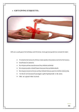 44 
 GIFT GIVING ETIQUETTE: 
Gifts are usually given for birthdays and Christmas. Some general guidelines include the label: 
 If invited to the home of a Chilean make sweets / chocolates or wine for the hostess. 
 Send flowers to advance. 
 Do not give yellow roses because they indicate contempt. 
 Do not give purple or black flowers because they symbolize death. 
 Do not give scissors or knives as they indicate that you want to end the relationship. 
 For the 15 anniversary of a young girl, a gift of gold jeweler is the norm. 
 Gifts are opened when received. 
 