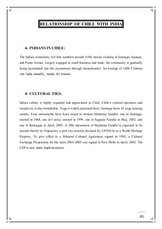 45 
RELATIONSHIP OF CHILE WITH INDIA 
INDIANS IN CHILE: 
The Indian community in Chile numbers around 1100, mostly residing in Santiago, Iquique, 
and Punta Arenas. Largely engaged in small business and trade, the community is gradually 
being assimilated into the mainstream through naturalisation. An average of 1000 Chileans 
visit India annually, mainly for tourism. 
CULTURAL TIES: 
Indian culture is highly regarded and appreciated in Chile. Chile‘s cultural openness and 
receptivity is also remarkable. Yoga is widely practised there. Santiago hosts 16 yoga training 
centres. Four monuments have been raised to honour Mahatma Gandhi: one in Santiago, 
erected in 1968, one in Curico, erected in 1999, one in Sagrada Familia in May, 2002, and 
one in Rancagua in April, 2003. A fifth monument of Mahatma Gandhi is expected to be 
erected shortly in Valparaiso, a port city recently declared by UNESCO as a World Heritage 
Property. To give effect to a Bilateral Cultural Agreement signed in 1993, a Cultural 
Exchange Programme for the years 2003-2005 was signed in New Delhi in April, 2003. The 
CEP is now under implementation. 
 