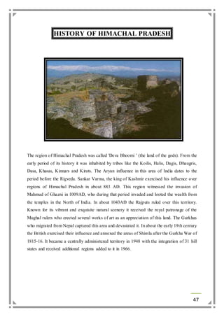 47 
HISTORY OF HIMACHAL PRADESH 
The region of Himachal Pradesh was called 'Deva Bhoomi ' (the land of the gods). From the 
early period of its history it was inhabited by tribes like the Koilis, Halis, Dagis, Dhaugris, 
Dasa, Khasas, Kinnars and Kirats. The Aryan influence in this area of India dates to the 
period before the Rigveda. Sankar Varma, the king of Kashmir exercised his influence over 
regions of Himachal Pradesh in about 883 AD. This region witnessed the invasion of 
Mahmud of Ghazni in 1009AD, who during that period invaded and looted the wealth from 
the temples in the North of India. In about 1043AD the Rajputs ruled over this territory. 
Known for its vibrant and exquisite natural scenery it received the royal patronage of the 
Mughal rulers who erected several works of art as an appreciation of this land. The Gurkhas 
who migrated from Nepal captured this area and devastated it. In about the early 19th century 
the British exercised their influence and annexed the areas of Shimla after the Gurkha War of 
1815-16. It became a centrally administered territory in 1948 with the integration of 31 hill 
states and received additional regions added to it in 1966. 
 