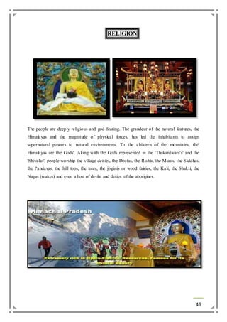 49 
RELIGION 
The people are deeply religious and god fearing. The grandeur of the natural features, the 
Himalayas and the magnitude of physical forces, has led the inhabitants to assign 
supernatural powers to natural environments. To the children of the mountains, the' 
Himalayas are the Gods'. Along with the Gods represented in the 'Thakardwara's' and the 
'Shivalas', people worship the village deities, the Deotas, the Rishis, the Munis, the Siddhas, 
the Pandavas, the hill tops, the trees, the joginis or wood fairies, the Kali, the Shakti, the 
Nagas (snakes) and even a host of devils and deities of the aborigines. 
 