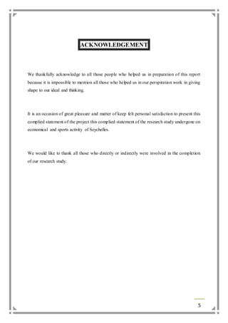 5 
ACKNOWLEDGEMENT 
We thankfully acknowledge to all those people who helped us in preparation of this report 
because it is impossible to mention all those who helped us in our perspiration work in giving 
shape to our ideal and thinking. 
It is an occasion of great pleasure and matter of keep felt personal satisfaction to present this 
complied statement of the project this complied statement of the research study undergone on 
economical and sports activity of Seychelles. 
We would like to thank all those who directly or indirectly were involved in the completion 
of our research study. 
 