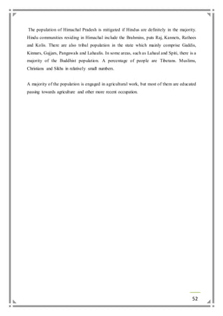 The population of Himachal Pradesh is mitigated if Hindus are definitely in the majority. 
Hindu communities residing in Himachal include the Brahmins, puts Raj, Kannets, Rathees 
and Kolis. There are also tribal population in the state which mainly comprise Gaddis, 
Kinnars, Gujjars, Pangawals and Lahaulis. In some areas, such as Lahaul and Spiti, there is a 
majority of the Buddhist population. A percentage of people are Tibetans. Muslims, 
Christians and Sikhs in relatively small numbers. 
A majority of the population is engaged in agricultural work, but most of them are educated 
passing towards agriculture and other more recent occupation. 
52 
 