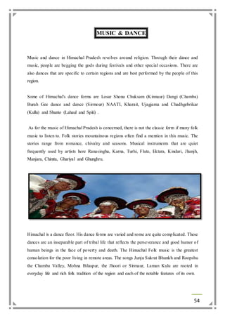 54 
MUSIC & DANCE 
Music and dance in Himachal Pradesh revolves around religion. Through their dance and 
music, people are begging the gods during festivals and other special occasions. There are 
also dances that are specific to certain regions and are best performed by the people of this 
region. 
Some of Himachal's dance forms are Losar Shona Chuksam (Kinnaur) Dangi (Chamba) 
Burah Gee dance and dance (Sirmour) NAATI, Kharait, Ujagjama and Chadhgebrikar 
(Kullu) and Shunto (Lahaul and Spiti) . 
As for the music of Himachal Pradesh is concerned, there is not the classic form if many folk 
music to listen to. Folk stories mountainous regions often find a mention in this music. The 
stories range from romance, chivalry and seasons. Musical instruments that are quiet 
frequently used by artists here Ranasingha, Karna, Turhi, Flute, Ektara, Kindari, Jhanjh, 
Manjara, Chimta, Ghariyal and Ghunghru. 
Himachal is a dance floor. His dance forms are varied and some are quite complicated. These 
dances are an inseparable part of tribal life that reflects the perseverance and good humor of 
human beings in the face of poverty and death. The Himachal Folk music is the greatest 
consolation for the poor living in remote areas. The songs Junju Sukrat Bhunkh and Roopshu 
the Chamba Valley, Mohna Bilaspur, the Jhoori or Sirmaur, Laman Kulu are rooted in 
everyday life and rich folk tradition of the region and each of the notable features of its own. 
 