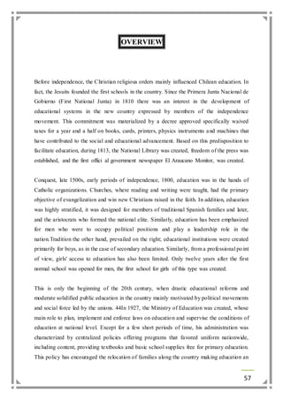 57 
OVERVIEW 
Before independence, the Christian religious orders mainly influenced Chilean education. In 
fact, the Jesuits founded the first schools in the country. Since the Primera Junta Nacional de 
Gobierno (First National Junta) in 1810 there was an interest in the development of 
educational systems in the new country expressed by members of the independence 
movement. This commitment was materialized by a decree approved specifically waived 
taxes for a year and a half on books, cards, printers, physics instruments a nd machines that 
have contributed to the social and educational advancement. Based on this predisposition to 
facilitate education, during 1813, the National Library was created, freedom of the press was 
established, and the first offici al government newspaper El Araucano Monitor, was created. 
Conquest, late 1500s, early periods of independence, 1800, education was in the hands of 
Catholic organizations. Churches, where reading and writing were taught, had the primary 
objective of evangelization and win new Christians raised in the faith. In addition, education 
was highly stratified, it was designed for members of traditional Spanish families and later, 
and the aristocrats who formed the national elite. Similarly, education has been emphasized 
for men who were to occupy political positions and play a leadership role in the 
nation.Tradition the other hand, prevailed on the right; educational institutions were created 
primarily for boys, as in the case of secondary education. Similarly, from a professional po int 
of view, girls' access to education has also been limited. Only twelve years after the first 
normal school was opened for men, the first school for girls of this type was created. 
This is only the beginning of the 20th century, when drastic educational reforms and 
moderate solidified public education in the country mainly motivated by political movements 
and social force led by the unions. 44In 1927, the Ministry of Education was created, whose 
main role to plan, implement and enforce laws on education and supervise the conditions of 
education at national level. Except for a few short periods of time, his administration was 
characterized by centralized policies offering programs that favored uniform nationwide, 
including content, providing textbooks and basic school supplies free for primary education. 
This policy has encouraged the relocation of families along the country making education an 
 