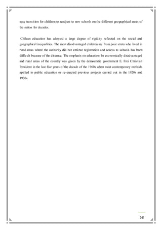 easy transition for children to readjust to new schools on the different geographical areas of 
the nation for decades. 
Chilean education has adopted a large degree of rigidity reflected on the social and 
geographical inequalities. The most disadvantaged children are from poor strata who lived in 
rural areas where the authority did not enforce registration and acce ss to schools has been 
difficult because of the distance. The emphasis on education for economically disadvantaged 
and rural areas of the country was given by the democratic government E. Frei Christian 
President in the last five years of the decade of the 1960s when most contemporary methods 
applied to public education or re-enacted previous projects carried out in the 1920s and 
1930s. 
58 
 