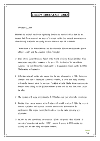 59 
CHILE'S EDUCATION WOES 
October 13, 2006 
Students and teachers have been organizing protests and sporadic strikes in Chile to 
demand that the government use some of its record profits from valuable copper exports 
of the country to improve the quality of state education says the economist. 
At the heart of the demonstrations are the differences between the economic growth 
of their country and the education system. Consider: 
 latest Global Competitiveness Report of the World Economic Forum identifies Chile 
as the most competitive economy in the world 27 - far ahead of the rest of Latin 
America - but just 76th in the overall quality of its education system and for its 100th 
Mathematics and education. 
 Other international studies also suggest that the level of education in Chile, but not so 
different from that of other Latin American countries, is lower than many countries 
with similar income levels. In response, President Michelle Bache let now proposes to 
increase state funding for the poorest students by half over the next four years. Under 
the plan: 
 The program will spend approximately $ 300 million per year when fully operational. 
 Funding from current students about $ 60 a month would be about $ 90 for the poorest 
students - provided their schools can show a measurable improvement in 
performance. But money can not be the only or even the main, problem, says 
economist: 
 In 2004 the total expenditure on education - public and private - had reached 7.3 
percent of gross domestic product (GDP) , against 4 percent in 1990, putting the 
country on a par with many developed countries. 
 