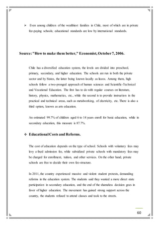  Even among children of the wealthiest families in Chile, most of which are in private 
60 
fee-paying schools; educational standards are low by international standards. 
Source: "How to make them better," Economist, October 7, 2006. 
Chile has a diversified education system, the levels are divided into preschool, 
primary, secondary, and higher education. The schools are run in both the private 
sector and by States, the latter being known locally as liceos. Among them, high 
schools follow a two-pronged approach of human sciences and Scientific-Technical 
and Vocational Education. The first has to do with regular courses on literature, 
history, physics, mathematics, etc., while the second is to provide instruction in the 
practical and technical areas, such as metalworking, of electricity, etc. There is also a 
third option, known as arts education. 
An estimated 99.7% of children aged 6 to 14 years enroll for basic education, while in 
secondary education, this measure is 87.7%. 
 Educational Costs and Reforms. 
The cost of education depends on the type of school. Schools with voluntary fees may 
levy a fixed admission fee, while subsidized private schools with mandatory fees may 
be charged for enrollment, tuition, and other services. On the other hand, private 
schools are free to decide their own fee-structure. 
In 2011, the country experienced massive and violent student protests, demanding 
reforms in the education system. The students said they wanted a more direct state 
participation in secondary education, and the end of the shameless decision goes in 
favor of higher education. The movement has gained strong support across the 
country, the students refused to attend classes and took to the streets. 
 