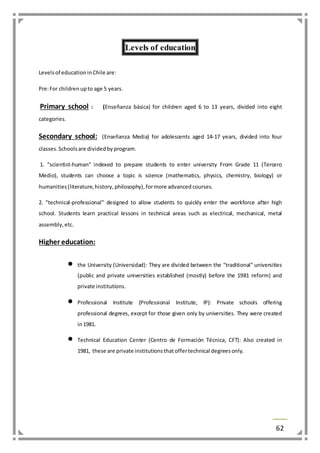 62 
Levels of education 
Levels of education in Chile are: 
Pre: For children up to age 5 years. 
Primary school : (Enseñanza básica) for children aged 6 to 13 years, divided into eight 
categories. 
Secondary school: (Enseñanza Media) for adolescents aged 14-17 years, divided into four 
classes. Schools are divided by program. 
1. "scientist-human" indexed to prepare students to enter university From Grade 11 (Tercero 
Medio), students can choose a topic is science (mathematics, physics, chemistry, biology) or 
humanities (literature, history, philosophy), for more advanced courses. 
2. "technical-professional" designed to allow students to quickly enter the workforce after high 
school. Students learn practical lessons in technical areas such as electrical, mechanical, metal 
assembly, etc. 
Higher education: 
 the University (Universidad): They are divided between the "traditional" universities 
(public and private universities established (mostly) before the 1981 reform) and 
private institutions. 
 Professional Institute (Professional Institute, IP): Private schools offering 
professional degrees, except for those given only by universities. They were created 
in 1981. 
 Technical Education Center (Centro de Formación Técnica, CFT): Also created in 
1981, these are private institutions that offer technical degrees only. 
 
