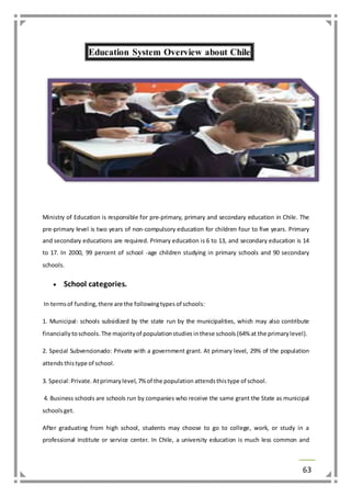 63 
Education System Overview about Chile 
Ministry of Education is responsible for pre-primary, primary and secondary education in Chile. The 
pre-primary level is two years of non-compulsory education for children four to five years. Primary 
and secondary educations are required. Primary education is 6 to 13, and secondary education is 14 
to 17. In 2000, 99 percent of school -age children studying in primary schools and 90 secondary 
schools. 
 School categories. 
In terms of funding, there are the following types of schools: 
1. Municipal: schools subsidized by the state run by the municipalities, which may also contribute 
financially to schools. The majority of population studies in these schools (64% at the primary level). 
2. Special Subvencionado: Private with a government grant. At primary level, 29% of the population 
attends this type of school. 
3. Special: Private. At primary level, 7% of the population attends this type of school. 
4. Business schools are schools run by companies who receive the same grant the State as municipal 
schools get. 
After graduating from high school, students may choose to go to college, work, or study in a 
professional institute or service center. In Chile, a university education is much less common and 
 