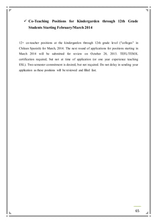  Co-Teaching Positions for Kindergarden through 12th Grade 
65 
Students Starting February/March 2014 
12+ co-teacher positions at the kindergarden through 12th grade level ("colleges" in 
Chilean Spanish) for March, 2014. The next round of applications for positions starting in 
March 2014 will be submitted for review on October 28, 2013. TEFL/TESOL 
certification required, but not at time of application (or one year experience teaching 
ESL). Two-semester commitment is desired, but not required. Do not delay in sending your 
application as these positions will be reviewed and filled fast. 
 