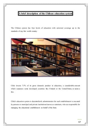 67 
A brief description of the Chilean education system 
The Chilean system has four levels of education with universal coverage up to the 
standards of any first world country. 
Chile invests 7.5% of its gross domestic product in education, a considerable amount 
which surpasses some developed countries like Finland or the United States, to name a 
few. 
Chile's education system is decentralized; administration for each establishment is executed 
by persons or municipal and private institutions known as sustainers, who are responsible for 
managing the educational establishment on behalf of the State. 
 