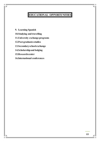 69 
EDUCATIONAL OPPORTUNITIES 
9. Learning Spanish 
10. Studying and travelling 
11. University exchange programs 
12. Post-graduates studies 
13. Secondary school exchange 
14. Scholarship and lodging 
15. Research center 
16. International conferences 
 