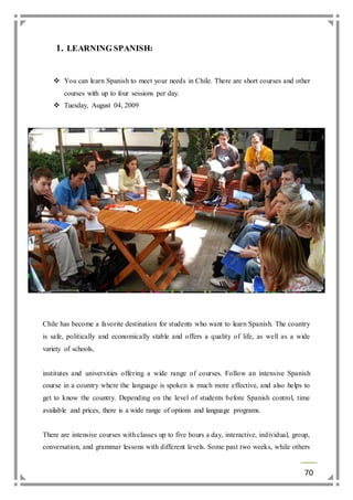 70 
1. LEARNING SPANISH: 
 You can learn Spanish to meet your needs in Chile. There are short courses and other 
courses with up to four sessions per day. 
 Tuesday, August 04, 2009 
Chile has become a favorite destination for students who want to learn Spanish. The country 
is safe, politically and economically stable and offers a quality of life, as well as a wide 
variety of schools, 
institutes and universities offering a wide range of courses. Follow an intensive Spanish 
course in a country where the language is spoken is much more effective, and also helps to 
get to know the country. Depending on the level of students before Spanish control, time 
available and prices, there is a wide range of options and language programs. 
There are intensive courses with classes up to five hours a day, interactive, individual, group, 
conversation, and grammar lessons with different levels. Some past two weeks, while others 
 