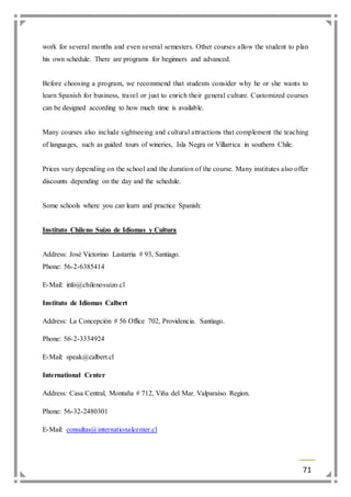 work for several months and even several semesters. Other courses allow the student to plan 
his own schedule. There are programs for beginners and advanced. 
Before choosing a program, we recommend that students consider why he or she wants to 
learn Spanish for business, travel or just to enrich their general culture. Customized courses 
can be designed according to how much time is available. 
Many courses also include sightseeing and cultural attractions that complement the teaching 
of languages, such as guided tours of wineries, Isla Negra or Villarrica in southern Chile. 
Prices vary depending on the school and the duration of the course. Many institutes also offer 
discounts depending on the day and the schedule. 
71 
Some schools where you can learn and practice Spanish: 
Instituto Chileno Suizo de Idiomas y Cultura 
Address: José Victorino Lastarria # 93, Santiago. 
Phone: 56-2-6385414 
E-Mail: info@chilenosuizo.cl 
Instituto de Idiomas Calbert 
Address: La Concepción # 56 Office 702, Providencia. Santiago. 
Phone: 56-2-3334924 
E-Mail: speak@calbert.cl 
International Center 
Address: Casa Central, Montaña # 712, Viña del Mar. Valparaíso Region. 
Phone: 56-32-2480301 
E-Mail: consultas@internationalcenter.cl 
 