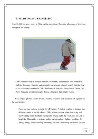 72 
2. STUDYING AND TRAVELLING 
Over 10,000 foreigners study in Chile and the majority of them take advantage of it to travel 
throughout the country. 
Chile's natural beauty is a major attraction for tourists, entrepreneurs and international 
students. Exchange students, undergraduate and graduate students usually take the time 
to visit the natural wonders of Chile. San Pedro de Atacama, Easter Island, Torres Del 
Paine, Patagonia are internationally famous attractions that delight visitors. 
Cold jungles, glaciers, desert flowers, beaches, volcanoes and mountains all together on 
the same territory 
There are many options available for all budgets. A student residing in Santiago can 
ski in the Andes in just 40 minutes. Chile is home to some of the best skiing and 
snowboarding in the Southern Hemisphere. If you prefer the beach, you can visit a 
beach like Maitencillo in no time, surfing and parasailing. Rafting, kayaking, fly 
fishing, hiking, mountaineering and skiing are some of the many sports that you can 
 