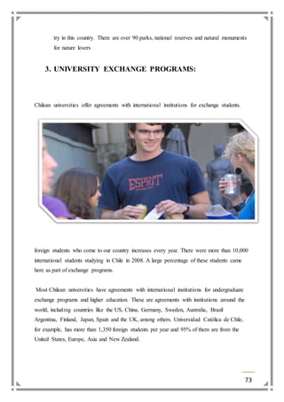 try in this country. There are over 90 parks, national reserves and natural monuments 
for nature lovers 
73 
3. UNIVERSITY EXCHANGE PROGRAMS: 
Chilean universities offer agreements with international institutions for exchange students. 
foreign students who come to our country increases every year. There were more than 10,000 
international students studying in Chile in 2008. A large percentage of these students came 
here as part of exchange programs. 
Most Chilean universities have agreements with international institutions for undergraduate 
exchange programs and higher education. These are agreements with institutions around the 
world, including countries like the US, China, Germany, Sweden, Australia, Brazil 
Argentina, Finland, Japan, Spain and the UK, among others. Universidad Católica de Chile, 
for example, has more than 1,350 foreign students per year and 95% of them are from the 
United States, Europe, Asia and New Zealand. 
 