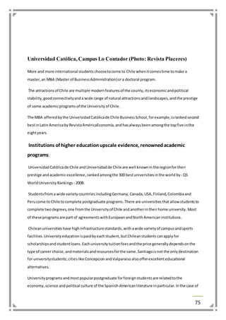 75 
Universidad Católica, Campus Lo Contador (Photo: Revista Placeres) 
More and more international students choose to come to Chile when it comes time to make a 
master, an MBA (Master of Business Administration) or a doctoral program. 
The attractions of Chile are multiple modern features of the county, its economic and political 
stability, good connectivity and a wide range of natural attractions and landscapes, and the prestige 
of some academic programs of the University of Chile. 
The MBA offered by the Universidad Católica de Chile Business School, for example, is ranked second 
best in Latin America by Revista AméricaEconomía, and has always been among the top five in the 
eight years. 
Institutions of higher education upscale evidence, renowned academic 
programs. 
Universidad Católica de Chile and Universidad de Chile are well known in the region for their 
prestige and academic excellence, ranked among the 300 best universities in the world by - QS 
World University Rankings - 2008. 
Students from a wide variety countries including Germany, Canada, USA, Finland, Colombia and 
Peru come to Chile to complete postgraduate programs. There are universities that allow students to 
complete two degrees, one from the University of Chile and another in their home university. Most 
of these programs are part of agreements with European and North American institutions. 
Chilean universities have high infrastructure standards, with a wide variety of campus and sports 
facilities. University education is paid by each student, but Chilean students can apply for 
scholarships and student loans. Each university tuition fees and the price generally depends on the 
type of career choice, and materials and resources for the same. Santiago is not the only destination 
for university students; cities like Concepcion and Valparaiso also offer excellent educational 
alternatives. 
University programs and most popular postgraduate for foreign students are related to the 
economy, science and political culture of the Spanish-American literature in particular. In the case of 
 