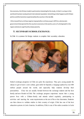 the economy, the Chilean model is particularly interesting for the study, in that it is unique in the 
world and has been analyzed and international reputation. Something similar happens with Chilean 
politics and the transition experienced by the country in the late 80s 
76 
Chile moved from a military regime imposed after a military coup in 1973 to a democratic 
government that opened the the country's economy in the world, a one-of-a-kind growth in the 
region and also to significantly reduce poverty. 
5. SECONDARY SCHOOL EXCHANGE: 
In Chile it is common for foreign students to complete their secondary education. 
School exchange programs in Chile are quite the experience. They give young people the 
chance to get to know a new culture, gain skills for Spanish, a language spoken by over 400 
million people around the world, and especially help students develop their 
personalities. Close ties are usually formed between the exchange student and the host 
family and new friends in Chile. The exchange program experience means that a young 
person lives with a Chilean family and attends school regularly, participating in 
activities and meeting the same requirements as the rest of his or her classmates. Students 
can then choose to validate studies in their country of origin. Chile has one of the best 
education systems in Latin America. In addition, Chile is one of the safest countries in Latin 
 