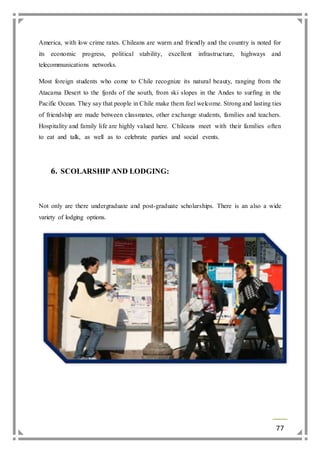 America, with low crime rates. Chileans are warm and friendly and the country is noted for 
its economic progress, political stability, excellent infrastructure, highways and 
telecommunications networks. 
Most foreign students who come to Chile recognize its natural beauty, ranging from the 
Atacama Desert to the fjords of the south, from ski slopes in the Andes to surfing in the 
Pacific Ocean. They say that people in Chile make them feel welcome. Strong and lasting ties 
of friendship are made between classmates, other exchange students, families and teachers. 
Hospitality and family life are highly valued here. Chileans meet with their families often 
to eat and talk, as well as to celebrate parties and social events. 
77 
6. SCOLARSHIP AND LODGING: 
Not only are there undergraduate and post-graduate scholarships. There is an also a wide 
variety of lodging options. 
 