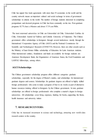 Chile has signed free trade agreements with more than 55 economies in the world and the 
country network means an important cultural and social exchange in terms of government 
scholarships to citizens in the world. The number of foreign students interested in completing 
postgraduate and doctoral programs in Chile has been constantly on the rise. Post-graduate 
programs 82.7% have a Masters and about 17.3% are PhDs. 
The most renowned universities in Chile are Universidad de Chile, Universidad Católica de 
Chile, Universidad Austral de Valdivia and Catholic University of Valparaiso. The Chilean 
government offers scholarships to foreigners through several institutions: mostly through the 
International Cooperation Agency of Chile (AGCI) and the National Commission for 
Scientific and Technological Research (CONICYT). However, there are other awards such as 
the Ministry of Juan Gómez Millas scholarship of Education for Latin American students. 
Other international entities, foundations and funds are available for foreign students are 
American Development Bank, the Organization of American States, the Ford Foundation and 
LASPAU fellowships, among others. 
78 
AGCI Scholarships 
The Chilean government scholarship program offers different categories: graduate 
scholarships, especially for the degree of Master's studies, and scholarships for international 
graduate degrees and courses. Scholarships for graduate degrees are offered to highly skilled 
foreign professionals who come to study a program of four to six weeks as part of alternative 
human resources training offered to foreigners by the Chilean government. In turn, graduate 
scholarships are offered to foreign professionals who complete a master's degree in foreign 
universities. All scholarships cover living expenses, funding for books, supporting the thesis, 
health insurance and university tuition 
7. RESEARCH CENTERS: 
Chile has its increased investment in science and technology, attracting new world-class 
research centers to the country. 
 