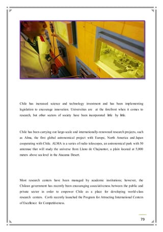 Chile has increased science and technology investment and has been implementing 
legislation to encourage innovation. Universities are at the forefront when it comes to 
research, but other sectors of society have been incorporated little by little. 
Chile has been carrying out large-scale and internationally- renowned research projects, such 
as Alma, the first global astronomical project with Europe, North America and Japan 
cooperating with Chile. ALMA is a series of radio telescopes, an astronomical park with 50 
antennae that will study the universe from Llano de Chajnantor, a plain located at 5,000 
meters above sea level in the Atacama Desert. 
Most research centers have been managed by academic institutions; however, the 
Chilean government has recently been encouraging associativeness between the public and 
private sector in order to empower Chile as a place for developing world-class 
research centers. Corfo recently launched the Program for Attracting International Centers 
of Excellence for Competitiveness. 
79 
 