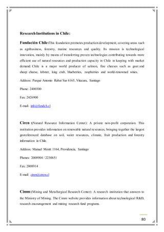 80 
Research Institutions in Chile: 
Fundación Chile:This foundation promotes production development, covering areas such 
as agribusiness, forestry, marine resources and quality. Its mission is technological 
innovation, mainly by means of transferring proven technologies contributing towards more 
efficient use of natural resources and production capacity in Chile in keeping with market 
demand. Chile is a major world producer of salmon, fine cheeses such as goat and 
sheep cheese, lobster, king crab, blueberries, raspberries and world-renowned wines. 
Address: Parque Antonio Rabat Sur 6165, Vitacura, Santiago 
Phone: 2400300 
Fax: 2426900 
E-mail: info@fundch.cl 
Ciren :(Natural Resource Information Center): A private non-profit corporation. This 
institution provides information on renewable natural resources, bringing together the largest 
georeferenced database on soil, water resources, climate, fruit production and forestry 
information in Chile. 
Address: Manuel Montt 1164, Providencia, Santiago 
Phones: 2008904 / 2230651 
Fax: 2008914 
E-mail: ciren@ciren.cl 
Cimm:(Mining and Metallurgical Research Center): A research institution that answers to 
the Ministry of Mining. The Cimm website provides information about technological R&D, 
research encouragement and mining research fund programs. 
 
