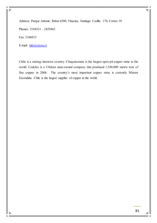 81 
Address: Parque Antonio Rabat 6500, Vitacura, Santiago Casilla: 170, Correo 10 
Phones: 2184311 – 2429462 
Fax: 2186015 
E-mail: info@cimm.cl 
Chile is a mining- intensive country. Chuquicamata is the largest open pit copper mine in the 
world. Codelco is a Chilean state-owned company that produced 1,548,000 metric tons of 
fine copper in 2008. The country’s most important copper mine is currently Minera 
Escondida. Chile is the largest supplier of copper in the world. 
 