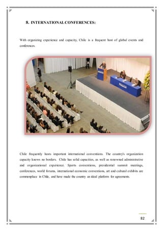 82 
8. INTERNATIONAL CONFERENCES: 
With organizing experience and capacity, Chile is a frequent host of global events and 
conferences. 
Chile frequently hosts important international conventions. The country's organization 
capacity knows no borders. Chile has solid capacities, as well as renowned administrative 
and organizational experience. Sports conventions, presidential summit meetings, 
conferences, world forums, international economic conventions, art and cultural exhibits are 
commonplace in Chile, and have made the country an ideal platform for agreements. 
 
