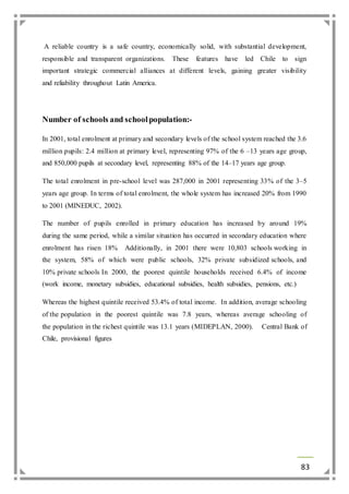 A reliable country is a safe country, economically solid, with substantial development, 
responsible and transparent organizations. These features have led Chile to sign 
important strategic commercial alliances at different levels, gaining greater visibility 
and reliability throughout Latin America. 
83 
Number of schools and school population:- 
In 2001, total enrolment at primary and secondary levels of the school system reached the 3.6 
million pupils: 2.4 million at primary level, representing 97% of the 6 –13 years age group, 
and 850,000 pupils at secondary level, representing 88% of the 14–17 years age group. 
The total enrolment in pre-school level was 287,000 in 2001 representing 33% of the 3–5 
years age group. In terms of total enrolment, the whole system has increased 20% from 1990 
to 2001 (MINEDUC, 2002). 
The number of pupils enrolled in primary education has increased by around 19% 
during the same period, while a similar situation has occurred in secondary education where 
enrolment has risen 18% Additionally, in 2001 there were 10,803 schools working in 
the system, 58% of which were public schools, 32% private subsidized schools, and 
10% private schools In 2000, the poorest quintile households received 6.4% of income 
(work income, monetary subsidies, educational subsidies, health subsidies, pensions, etc.) 
Whereas the highest quintile received 53.4% of total income. In addition, average schooling 
of the population in the poorest quintile was 7.8 years, whereas average schooling of 
the population in the richest quintile was 13.1 years (MIDEPLAN, 2000). Central Bank of 
Chile, provisional figures 
 