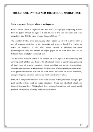 THE SCHOOL SYSTEM AND THE SCHOOL WORKFORCE 
84 
Main structural features of the school system 
Chile’s school system is organized into two leve ls an eight-year compulsory primary 
level for pupils between the ages of 6 and 13, and a four-year secondary level only 
compulsory since 2003 for pupils between the ages of 14 and 17. 
The secondary level is a two-track system, where students are allowed to choose either a 
general academic curriculum in the humanities and sciences, Intended to lead on to 
studies at university, or the other geared towards a vocational curriculum 
(technical/professional), and intended to prepare pupils for the work force and also for 
technical studies at a higher educational level. 
The pre-school education system is for children up to the age of 5, not compulsory and 
enrolling mostly children aged 4 and 5. the educational system is decentralized, consisting 
of three types of schools: municipal, private subsidized and private non subsidized. 
Municipalities administer schools through the Department of Municipal Education (DAEM), 
while private stakeholders, who can be either natural individuals or private institutions, 
manage both private subsidized schools and private nonsubsidized schools. 
Both public and private subsidized schools are financed by the government through a per 
pupil subsidy system, based on student attendance. Private non-subsidized schools are 
financed via student fees.. Additionally, it draws up general educational policies and special 
programs for improving the quality and equity of the system. 
 