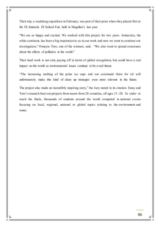 Their trip, a weeklong expedition in February, was part of their prize when they placed first at 
the IX Antarctic IX School Fair, held in Magellan’s last year. 
“We are so happy and excited. We worked with this project for two years. Antarctica, the 
white continent, has been a big inspiration to us in our work and now we want to continue our 
investigation,” Omayra Toro, one of the winners, said. “We also want to spread awareness 
about the effects of pollution in the world.” 
Their hard work is not only paying off in terms of global recognition, but could have a real 
impact on the world as environmental issues continue to be a real threat. 
“The increasing melting of the polar ice caps and our continued thirst for oil will 
unfortunately make this kind of clean up strategies even more relevant in the future. 
The project also made an incredibly inspiring story,” the Jury stated in its citation. Estay and 
Toro’s research beat out projects from teams from 28 countries, all ages 15 -20. In order to 
reach the finals, thousands of students around the world competed in national events 
focusing on local, regional, national or global topics relating to the environment and 
water. 
86 
 