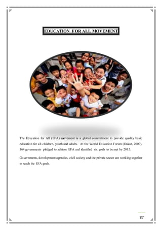 87 
EDUCATION FOR ALL MOVEMENT 
The Education for All (EFA) movement is a global commitment to provide quality basic 
education for all children, youth and adults. At the World Education Forum (Dakar, 2000), 
164 governments pledged to achieve EFA and identified six goals to be met by 2015. 
Governments, development agencies, civil society and the private sector are working together 
to reach the EFA goals. 
 