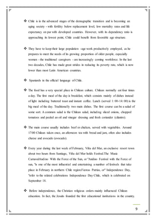 9 
 Chile is in the advanced stages of the demographic transition and is becoming an 
aging society - with fertility below replacement level, low mortality rates and life 
expectancy on par with developed countries. However, with its dependency ratio is 
approaching its lowest point, Chile could benefit from favorable age structure. 
 They have to keep their large population -age work productively employed, as he 
prepares to meet the needs of its growing proportion of older people, especially 
women - the traditional caregivers - are increasingly coming workforce. In the last 
two decades, Chile has made great strides in reducing its poverty rate, which is now 
lower than most Latin American countries. 
 Spaniards in the official language of Chile. 
 The food has a very special place in Chilean culture. Chilean normally eat four times 
a day. The first meal of the day is breakfast, which consists mainly of dishes instead 
of light including buttered toast and instant coffee. Lunch (served 1: 00-14: 00) is the 
big meal of the day. Traditionally two main dishes. The first course can be a salad of 
some sort. A common salad is the Chilean salad, including sliced onions, chopped 
tomatoes and peeled an oil and vinegar dressing and fresh coriander (cilantro). 
 The main course usually includes beef or chicken, served with vegetables. Around 
17:00 Chilean taken once, an afternoon tea with bread and jam, often also includes 
cheese and avocado (avocado). 
 Every year during the last week of February, Viña del Mar, an exclusive resort town 
about two hours from Santiago, Viña del Mar holds Festival.The Music 
CarnavalAndino With the Force of the Sun, or "Andino Festival with the Force of 
sun, "is one of the most influential and entertaining a number of festivals that take 
place in February in northern Chile region.Fiestas Patrias, or" Independence Day, 
"refer to the related celebrations Independence Day Chile, which is celebrated on 
September 18. 
 Before independence, the Christian religious orders mainly influenced Chilean 
education. In fact, the Jesuits founded the first educational institutions in the country. 
 