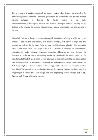 The government is working constantly to prepare various plans in order to strengthen the 
education system of Himachal. The state government has decided to start up with 3 major 
nursing colleges to develop the health system in the state. 
Himachal has one of the highest literacy rates in India. Hamirpur District is among the top 
districts in the country for literacy. Education rates among women are quite encouraging in 
the state. 
Himachal Pradesh is home to many educational institutions offering a wide variety of 
courses. There are five universities, two medical colleges, four dental colleges and two 
engineering colleges in the state. There are over 10,000 primary schools, 1,000 secondary 
schools and more than 1,300 high schools in Himachal. In meeting the constitutional 
obligation to make primary education compulsory, Himachal has now became the 
first state in India to make elementary education accessible to every child in the 
state.Himachal Pradesh government is also very keen to transform this state into an education 
hub. In March 2008, Government of India made an announcement stating that as part of the 
11th five year plan, an Indian Institute of Technology will be established in this state. Further, 
Atal Bihari Vajpayee Government Engineering and Technology Institute has been started at 
Pragatinagar, in shimla distt. This college will have engineering related courses such as ITI, 
Diploma and Degree all in same campus. 
91 
 