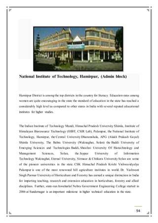 94 
National Institute of Technology, Hamirpur, (Admin block) 
Hamirpur District is among the top districts in the country for literacy. Education rates among 
women are quite encouraging in the state the standard of education in the state has reached a 
considerably high level as compared to other states in India with several reputed educational 
institutes for higher studies. 
The Indian Institute of Technology Mandi, Himachal Pradesh University Shimla, Institute of 
Himalayan Bioresource Technology (IHBT, CSIR Lab), Palampur, the National Institute of 
Technology, Hamirpur, the Central University Dharamshala, APG (Alakh Prakash Goyal) 
Shimla University, The Bahra University (Waknaghat, Solan) the Baddi University of 
Emerging Sciences and Technologies Baddi, Shoolini University Of Biotechnology and 
Management Sciences, Solan, the Jaypee University of Information 
Technology Waknaghat, Eternal University, Sirmaur & Chitkara University Solan are some 
of the pioneer universities in the state. CSK Himachal Pradesh Krishi Vishwavidyalya 
Palampur is one of the most renowned hill agriculture institutes in world. Dr. Yashwant 
Singh Parmar University of Horticulture and Forestry has earned a unique distinction in India 
for imparting teaching, research and extension education in horticulture, forestry and allied 
disciplines. Further, state-run Jawaharlal Nehru Government Engineering College started in 
2006 at Sundernagar is an important milestone in higher technical education in the state. 
 