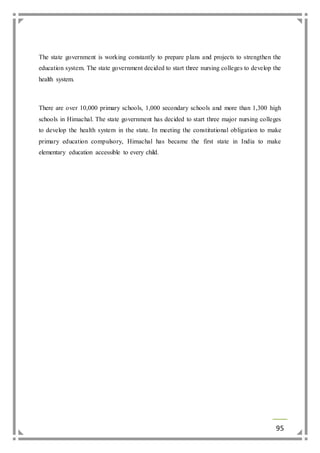 The state government is working constantly to prepare plans and projects to strengthen the 
education system. The state government decided to start three nursing colleges to develop the 
health system. 
There are over 10,000 primary schools, 1,000 secondary schools and more than 1,300 high 
schools in Himachal. The state government has decided to start three major nursing colleges 
to develop the health system in the state. In meeting the constitutional obligation to make 
primary education compulsory, Himachal has became the first state in India to make 
elementary education accessible to every child. 
95 
 