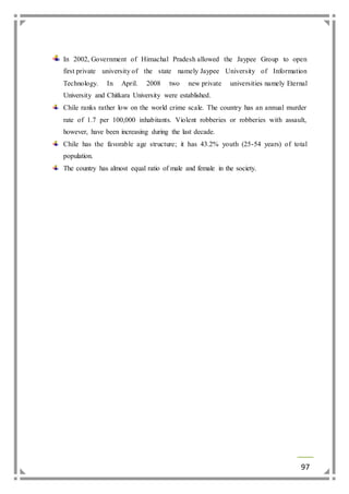 In 2002, Government of Himachal Pradesh allowed the Jaypee Group to open 
first private university of the state namely Jaypee University of Information 
Technology. In April. 2008 two new private universities namely Eternal 
University and Chitkara University were established. 
Chile ranks rather low on the world crime scale. The country has an annual murder 
rate of 1.7 per 100,000 inhabitants. Violent robberies or robberies with assault, 
however, have been increasing during the last decade. 
Chile has the favorable age structure; it has 43.2% youth (25-54 years) of total 
population. 
The country has almost equal ratio of male and female in the society. 
97 
 