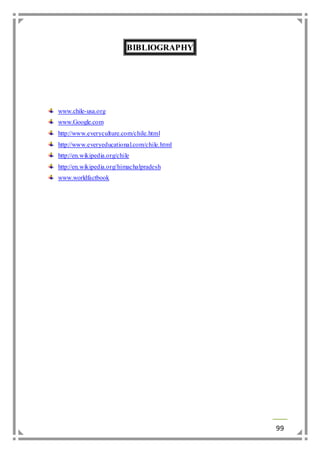 99 
BIBLIOGRAPHY 
www.chile-usa.org 
www.Google.com 
http://www.everyculture.com/chile.html 
http://www.everyeducational.com/chile.html 
http://en.wikipedia.org/chile 
http://en.wikipedia.org/himachalpradesh 
www.worldfactbook 
