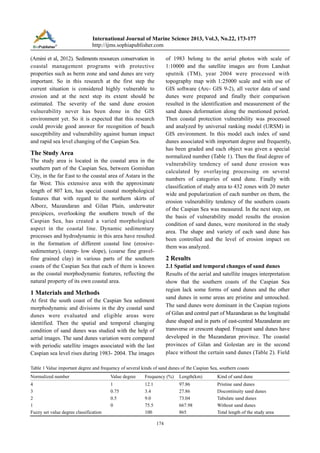 International Journal of Marine Science 2013, Vol.3, No.22, 173-177
http://ijms.sophiapublisher.com
of 1983 belong to the aerial photos with scale of
1:10000 and the satellite images are from Landsat
sputnik (TM), year 2004 were processed with
topography map with 1:25000 scale and with use of
GIS software (Arc- GIS 9-2), all vector data of sand
dunes were prepared and finally their comparison
resulted in the identification and measurement of the
sand dunes deformation along the mentioned period.
Then coastal protection vulnerability was processed
and analyzed by universal ranking model (URSM) in
GIS environment. In this model each index of sand
dunes associated with important degree and frequently,
has been graded and each object was given a special
normalized number (Table 1). Then the final degree of
vulnerability tendency of sand dune erosion was
calculated by overlaying processing on several
numbers of categories of sand dune. Finally with
classification of study area to 432 zones with 20 meter
wide and popularization of each number on them, the
erosion vulnerability tendency of the southern coasts
of the Caspian Sea was measured. In the next step, on
the basis of vulnerability model results the erosion
condition of sand dunes, were monitored in the study
area. The shape and variety of each sand dune has
been controlled and the level of erosion impact on
them was analyzed.

(Amini et al, 2012). Sediments resources conservation in
coastal management programs with protective
properties such as berm zone and sand dunes are very
important. So in this research at the first step the
current situation is considered highly vulnerable to
erosion and at the next step its extent should be
estimated. The severity of the sand dune erosion
vulnerability never has been done in the GIS
environment yet. So it is expected that this research
could provide good answer for recognition of beach
susceptibility and vulnerability against human impact
and rapid sea level changing of the Caspian Sea.

The Study Area
The study area is located in the coastal area in the
southern part of the Caspian Sea, between Gomishan
City, in the far East to the coastal area of Astara in the
far West. This extensive area with the approximate
length of 807 km, has special coastal morphological
features that with regard to the northern skirts of
Alborz, Mazandaran and Gilan Plain, underwater
precipices, overlooking the southern trench of the
Caspian Sea, has created a varied morphological
aspect in the coastal line. Dynamic sedimentary
processes and hydrodynamic in this area have resulted
in the formation of different coastal line (erosivesedimentary), (steep- low slope), (coarse fine gravelfine grained clay) in various parts of the southern
coasts of the Caspian Sea that each of them is known
as the coastal morphodynamic features, reflecting the
natural property of its own coastal area.

2 Results
2.1 Spatial and temporal changes of sand dunes
Results of the aerial and satellite images interpretation
show that the southern coasts of the Caspian Sea
region lack some forms of sand dunes and the other
sand dunes in some areas are pristine and untouched.
The sand dunes were dominant in the Caspian regions
of Gilan and central part of Mazandaran as the longitudal
dune shaped and in parts of east-central Mazandaran are
transverse or crescent shaped. Frequent sand dunes have
developed in the Mazandaran province. The coastal
provinces of Gilan and Golestan are in the second
place without the certain sand dunes (Table 2). Field

1 Materials and Methods
At first the south coast of the Caspian Sea sediment
morphodynamic and divisions in the dry coastal sand
dunes were evaluated and eligible areas were
identified. Then the spatial and temporal changing
condition of sand dunes was studied with the help of
aerial images. The sand dunes variation were compared
with periodic satellite images associated with the last
Caspian sea level rises during 1983- 2004. The images

Table 1 Value important degree and frequency of several kinds of sand dunes of the Caspian Sea, southern coasts
Normalized number

Value degree

Frequency (%)

Length(km)

Kind of sand dune

4
3
2
1
Fuzzy set value degree classification

1
0.75
0.5
0

12.1
3.4
9.0
75.5
100

97.86
27.86
73.04
667.98
865

Pristine sand dunes
Discontinuity sand dunes
Tabulate sand dunes
Without sand dunes
Total length of the study area

174

 