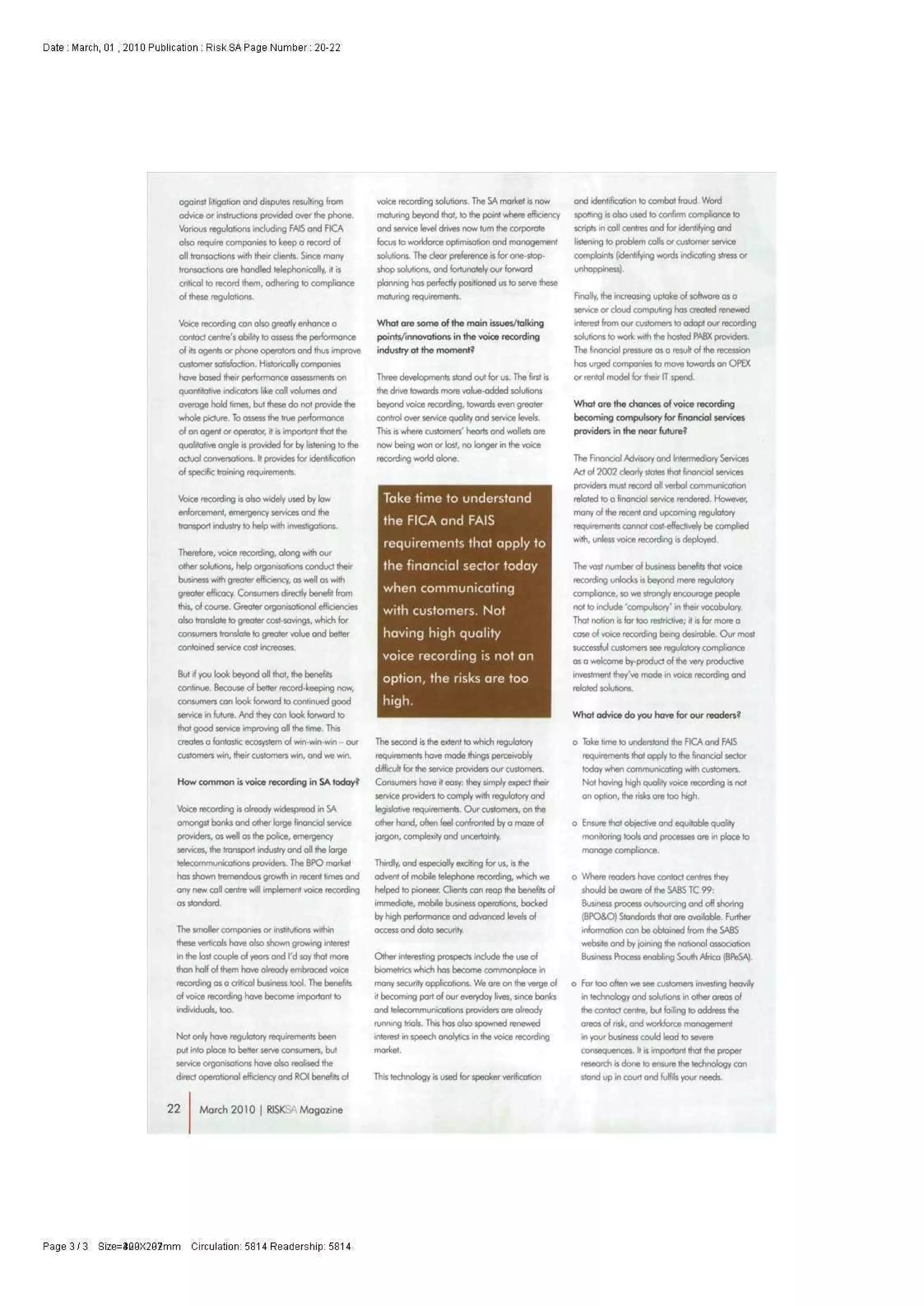 Date : March, 01 , 2010 Publication : Risk SA Page Number: 20-22
ogoinst lifigotion and disputes resulting horn
advice or instructions provided over the phone.
Various regulations including FAIS and PICA
also require companies to keep a record ol
all transactions with their clients. Since many
transactions are hondled telephonicolly, it is
criticot to record them, odhering i© compliance
ol these regulations.
Voice recording con olso greatly enhance a
contact centre's ability to assess the performance
of its agents or phone operators and thus improve
customer satisfaction. Historically companies
have based their performance assessments on
quantitative indicators like coll volumes ond
overage hold times, but these do not provide the
whole picture, lb assess the true performance
ol an agent or operator, it is important that the
qualitative ongle is provided for by listening to the
actuol conversations. It provides for identification
of specific training requirements.
Voice recording is olso widely used by law
enforcement, emergency services and the
transport industry to help with investigations.
Therefore, voice recording, along with our
other solutions, help organisations conduct their
business with greater efficiency, as well os with
greater efficacy. Consumers directly benefit from
this, of course. Greater orgonisationol efficiencies
olso translate to greater cost-savings, which for
consumers translate to greater value ond better
contained service cost increases.
But if you look beyond all that, the benefits
continue. Because of better record-keeping now,
consumers con look forward to continued good
service in future. And they con look forward to
that good service improving all the time. This
creates afantasticecosystem of win-win-win - our
customers win, their customers win, and we win.
How common is voice recording in SA today?
Voice recording is already widespread in SA
omoogst bonks ond other large financial service
providers, as well os the police, emergency
services, the transport industry ond oil the large
tetecommunicotions providers. The BPO morket
has shown tremendous growth in recent times ond
any new coll centre will implement voice recording
os standard.
The smaller companies or institutions within
these verticols hove obo shown growing interest
in the lost couple ol years and I'd say that more
than half ol them have olreody embraced voice
recording as a crrticol business tool. The benefits
ol voice recording have become important to
individuals, too.
Not only haveregulatoryrequirements been
put into ploce to better serve consumers, but
service organisations have abo realised the
direct operational efficiency ond ROl benefits of
voice recording solutions. The SA morket is now
maturing beyond that, lo the point where efficiency
ond service level drives now turn the corporate
focus lo workforce optimisation ond monogement
solutions. The clear preference is for one-stop-
shop solutions, and fortunately our forword
planning has perfectly positioned us to serve these
maturing requirements.
What are some of the main issues/talking
points/innovations in the voice recording
industry at the moment?
Three developments stood out for us. The first is
the drive towards more volue-odded solutions
beyond voice recording, towards even greater
control over service quolrty ond service levels.
This rs where customers' hearts ond wollets ore
now being won or lost, no longer in the voice
recording world ofane.
Take time to understand
theFICAand FAIS
requirements that apply to
the financial sector today
when communicating
with customers. Not
having high quality
voice recording is not an
option, the risks are too
high.
The second is the extent to which regulatory
requirements have mode things perceivobly
difficult for the service providers our customers.
Consumers have it easy: they simply expect their
service providers to comply with regulatory ond
legislative requirements. Our customers, on the
other hand, often feel confronted by a maze of
jargon, complexify ond uncertainty.
ThWry, ond especially exciting for us, is the
odvent of mobiletelephonerecording, which we
helped lo pioneer. Clients can reap the benefits of
immediate, mobile business operations, backed
by high performance and advanced levels of
access ond data security.
Other interesting prospects include the use of
biometrics which has become commonplace in
many security applications. We ore on the verge ol
it becoming part of our everyday lives, since banks
andtetecommunicotionsproviders ore alreody
running trials. This has abo spawned renewed
interest in speech anolytics in the voice recording
morket.
Thistechnologyis used for speaker verification
and identification to combat fraud Word
spotting is olso used to confirm compliance fa
scripts in coll centres and for identifying ond
listening to problem calb or customer service
complaints (identifying words indicating stress or
unhoppiness).
Finally, the increasing uptake ol software as a
service or cloud computing has created renewed
interest from our customers to adopt our recording
solutions to work with the hosted PABX providers.
The finonciol pressure os a result of the recession
has urged companies to move towards an OPEX
or rental model for their IT spend.
What ore the chances of voice recording
becoming compulsory for financial services
providers in the near future?
The Finonciol Advisory ond Inlermedkny Services
Act of 2002 dearly states that fmonoal services
providers must record oil verbol communication
related to o finonciol service rendered. However,
many of the recent ond upcoming regulatory
requirements cannot cc#-eftectively be complied
with, unless voicerecordingis deployed.
The vast number ol business benefits that voice
recording unlocks is beyond mere regulatory
compliance, so we strongly encourage people
not to include 'compulsory' in their vocobufary.
That notion is for too restrictive; it is far more a
case of voice recording being desirable. Our most
successful customers seeregulatorycompliance
os a welcome by-product of the very productive
investment they've mode in voice recording and
related solutions.
What advice do you have for our readers?
o fake time to understand the FICA and FAJS
requirements that opply to the finonciol sector
today when communicating with customers.
Not having high quality voice recording is not
on option, the risks ore too high.
o Ensure that objective ond equitable quality
rrwnitoring toob and processes are in ploce to
manage compltonce.
o Where readers have contoct centres they
should be aware of (he SABS TC 99:
Business process outsourcing ond off shoring
(BPO&O) Standards that ore avoiloble. Further
information con be obtoined from the SABS
website and by joining the national association
Business Process enobling South Africa (BftiSA).
o For too often we see customers investing heavily
in technology ond solutions in other areas of
the contact centre, but foiling to address the
oreas ofrisk,ond workforce monogement
in your business could lead to severs
consequences. It is important that the proper
research is done to ensure thetechnologycon
stand up in court and fulfils your needs.
2 2 March 2010 | RISK- Magozine
Page 3 / 3 Size=3QGX2G2mm Circulation: 5814 Readership: 5814
 
