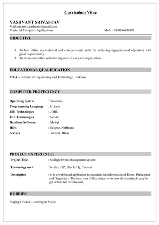 Curriculum Vitae
YASHVANT SRIVASTAV
Mail:srivastav.yashvant@gmail.com
Master of Computer Applications Mob: +91-9696896893
OBJECTIVE
 To best utilize my technical and entrepreneurial skills for achieving organizational objectives with
great responsibility.
 To be an innovative software engineer in a reputed organization.
EDUCATIONAL QUALIFICATION
MCA – Institute of Engineering and Technology, Lucknow
COMPUTER PROFECIENCY
Operating System : Windows
Programming Language : C, Java
JSE Technologies : JDBC
JEE Technologies : Servlet
Database Software : MySql
IDEs : Eclipse, NetBeans
Servers : Tomcat, JBoss
PROJECT EXPERIENCE:
Project Title : College Event Management system
Technology used :Servlet, JSP, Oracle 11g, Tomcat
Description : It is a web based application to maintain the information of Event, Participant
and Organizers. The main aim of this project is to provide security & easy to
get details for the Students.
HOBBIES
Playing Cricket, Listening to Music.
 